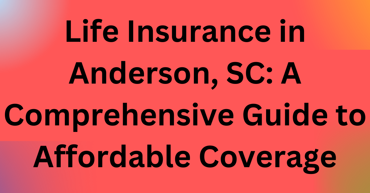 Life Insurance in Anderson, SC: A Comprehensive Guide to Affordable Coverage